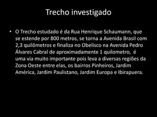 Trecho investigado
• O Trecho estudado é da Rua Henrique Schaumann, que
se estende por 800 metros, se torna a Avenida Brasil com
2,3 quilômetros e finaliza no Obelisco na Avenida Pedro
Álvares Cabral de aproximadamente 1 quilometro, é
uma via muito importante pois leva a diversas regiões da
Zona Oeste entre elas, os bairros Pinheiros, Jardim
América, Jardim Paulistano, Jardim Europa e Ibirapuera.
 