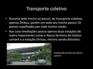 Transporte coletivo
• Durante todo trecho só possui, de transporte coletivo,
apenas Ônibus, porém em todo seu trecho possui 19
pontos espalhados por todo trecho citado.
• Nas suas imediações possui apenas duas estações de
metro importantes como o Nossa Senhora de Fatima-
sumaré e a estação clinicas, mesmo sendo distantes.
Estação SN Senhora de Fatima-
sumaré
 