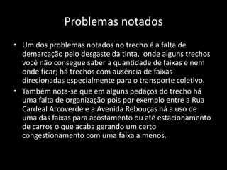 Problemas notados
• Um dos problemas notados no trecho é a falta de
demarcação pelo desgaste da tinta, onde alguns trechos
você não consegue saber a quantidade de faixas e nem
onde ficar; há trechos com ausência de faixas
direcionadas especialmente para o transporte coletivo.
• Também nota-se que em alguns pedaços do trecho há
uma falta de organização pois por exemplo entre a Rua
Cardeal Arcoverde e a Avenida Rebouças há a uso de
uma das faixas para acostamento ou até estacionamento
de carros o que acaba gerando um certo
congestionamento com uma faixa a menos.
 