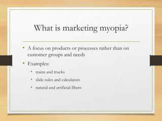 What is marketing myopia?
• A focus on products or processes rather than on
customer groups and needs
• Examples:
• trains and trucks
• slide rules and calculators
• natural and artificial fibers
 