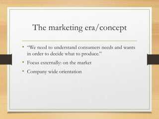 The marketing era/concept
• “We need to understand consumers needs and wants
in order to decide what to produce.”
• Focus externally: on the market
• Company wide orientation
 