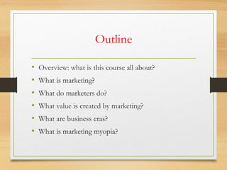 Outline
• Overview: what is this course all about?
• What is marketing?
• What do marketers do?
• What value is created by marketing?
• What are business eras?
• What is marketing myopia?
 