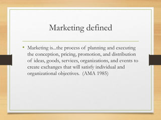 Marketing defined
• Marketing is...the process of planning and executing
the conception, pricing, promotion, and distribution
of ideas, goods, services, organizations, and events to
create exchanges that will satisfy individual and
organizational objectives. (AMA 1985)
 