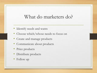 What do marketers do?
• Identify needs and wants
• Choose which/whose needs to focus on
• Create and manage products
• Communicate about products
• Price products
• Distribute products
• Follow up
 