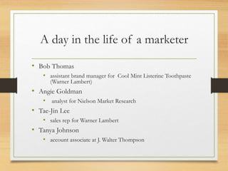 A day in the life of a marketer
• Bob Thomas
• assistant brand manager for Cool Mint Listerine Toothpaste
(Warner Lambert)
• Angie Goldman
• analyst for Nielson Market Research
• Tae-Jin Lee
• sales rep for Warner Lambert
• Tanya Johnson
• account associate at J. Walter Thompson
 
