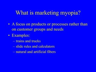 What is marketing myopia?
• A focus on products or processes rather than
on customer groups and needs
• Examples:
– trains and trucks
– slide rules and calculators
– natural and artificial fibers
 