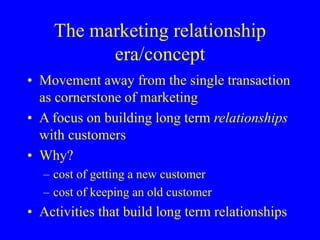 The marketing relationship
era/concept
• Movement away from the single transaction
as cornerstone of marketing
• A focus on building long term relationships
with customers
• Why?
– cost of getting a new customer
– cost of keeping an old customer
• Activities that build long term relationships
 