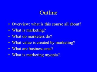 Outline
• Overview: what is this course all about?
• What is marketing?
• What do marketers do?
• What value is created by marketing?
• What are business eras?
• What is marketing myopia?
 