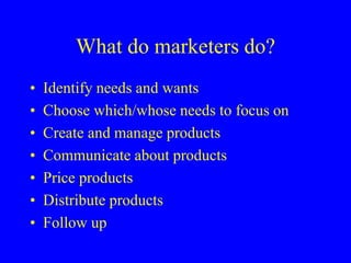 What do marketers do?
• Identify needs and wants
• Choose which/whose needs to focus on
• Create and manage products
• Communicate about products
• Price products
• Distribute products
• Follow up
 