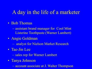 A day in the life of a marketer
• Bob Thomas
– assistant brand manager for Cool Mint
Listerine Toothpaste (Warner Lambert)
• Angie Goldman
– analyst for Nielson Market Research
• Tae-Jin Lee
– sales rep for Warner Lambert
• Tanya Johnson
– account associate at J. Walter Thompson
 