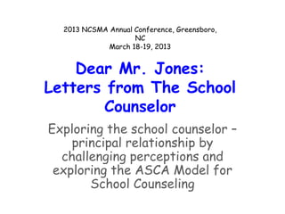2013 NCSMA Annual Conference, Greensboro,
                    NC
             March 18-19, 2013


    Dear Mr. Jones:
Letters from The School
        Counselor
Exploring the school counselor –
    principal relationship by
  challenging perceptions and
 exploring the ASCA Model for
       School Counseling
 