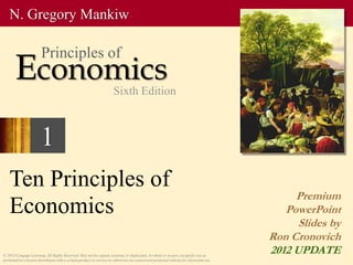 1
Ten Principles of
Economics
Premium
PowerPoint
Slides by
Ron Cronovich
2012 UPDATE
© 2013 Cengage Learning. All Rights Reserved. May not be copied, scanned, or duplicated, in whole or in part, except for use as
permitted in a license distributed with a certain product or service or otherwise on a password-protected website for classroom use.
N. Gregory Mankiw
Economics
Principles of
Sixth Edition
 