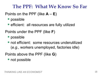 THINKING LIKE AN ECONOMIST 18
The PPF: What We Know So Far
Points on the PPF (like A – E)
 possible
 efficient: all resources are fully utilized
Points under the PPF (like F)
 possible
 not efficient: some resources underutilized
(e.g., workers unemployed, factories idle)
Points above the PPF (like G)
 not possible
 