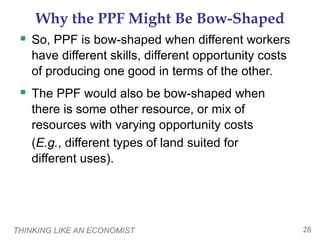 THINKING LIKE AN ECONOMIST 28
Why the PPF Might Be Bow-Shaped
 So, PPF is bow-shaped when different workers
have different skills, different opportunity costs
of producing one good in terms of the other.
 The PPF would also be bow-shaped when
there is some other resource, or mix of
resources with varying opportunity costs
(E.g., different types of land suited for
different uses).
 