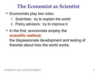 THINKING LIKE AN ECONOMIST 2
The Economist as Scientist
 Economists play two roles:
1. Scientists: try to explain the world
2. Policy advisors: try to improve it
 In the first, economists employ the
scientific method,
the dispassionate development and testing of
theories about how the world works.
 