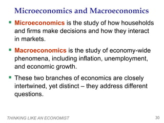 THINKING LIKE AN ECONOMIST 30
Microeconomics and Macroeconomics
 Microeconomics is the study of how households
and firms make decisions and how they interact
in markets.
 Macroeconomics is the study of economy-wide
phenomena, including inflation, unemployment,
and economic growth.
 These two branches of economics are closely
intertwined, yet distinct – they address different
questions.
 