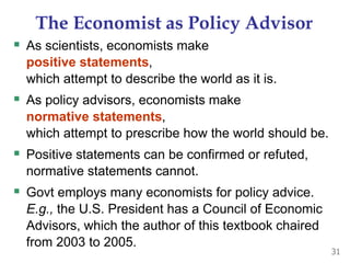 The Economist as Policy Advisor
 As scientists, economists make
positive statements,
which attempt to describe the world as it is.
 As policy advisors, economists make
normative statements,
which attempt to prescribe how the world should be.
 Positive statements can be confirmed or refuted,
normative statements cannot.
 Govt employs many economists for policy advice.
E.g., the U.S. President has a Council of Economic
Advisors, which the author of this textbook chaired
from 2003 to 2005.
31
 