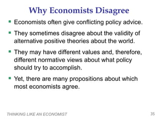 THINKING LIKE AN ECONOMIST 35
Why Economists Disagree
 Economists often give conflicting policy advice.
 They sometimes disagree about the validity of
alternative positive theories about the world.
 They may have different values and, therefore,
different normative views about what policy
should try to accomplish.
 Yet, there are many propositions about which
most economists agree.
 