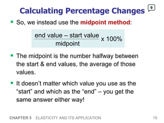Calculating Percentage Changes So, we instead use the  midpoint method :  CHAPTER 5   ELASTICITY AND ITS APPLICATION 0 The midpoint is the number halfway between the start & end values, the average of those values.  It doesn’t matter which value you use as the “start” and which as the “end” – you get the same answer either way! end value – start value midpoint x 100% 