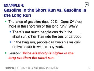 EXAMPLE 4: Gasoline in the Short Run vs. Gasoline in the Long Run The price of gasoline rises 20%.  Does  Q d  drop more in the short run or the long run?  Why? There’s not much people can do in the  short run, other than ride the bus or carpool.  In the long run, people can buy smaller cars  or live closer to where they work.  Lesson:  Price elasticity is higher in the  long run than the short run.   CHAPTER 5   ELASTICITY AND ITS APPLICATION 0 
