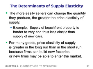 The Determinants of Supply Elasticity The more easily sellers can change the quantity they produce, the greater the price elasticity of supply.  Example:  Supply of beachfront property is harder to vary and thus less elastic than  supply of new cars.  For many goods, price elasticity of supply  is greater in the long run than in the short run,  because firms can build new factories,  or new firms may be able to enter the market.  CHAPTER 5   ELASTICITY AND ITS APPLICATION 