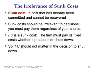 FIRMS IN COMPETITIVE MARKETS 15
The Irrelevance of Sunk Costs
 Sunk cost: a cost that has already been
committed and cannot be recovered
 Sunk costs should be irrelevant to decisions;
you must pay them regardless of your choice.
 FC is a sunk cost: The firm must pay its fixed
costs whether it produces or shuts down.
 So, FC should not matter in the decision to shut
down.
 