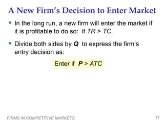 FIRMS IN COMPETITIVE MARKETS 17
A New Firm’s Decision to Enter Market
 In the long run, a new firm will enter the market if
it is profitable to do so: if TR > TC.
 Divide both sides by Q to express the firm’s
entry decision as:
Enter if P > ATC
 