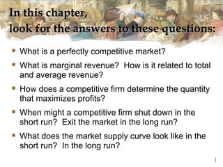 In this chapter,
look for the answers to these questions:
 What is a perfectly competitive market?
 What is marginal revenue? How is it related to total
and average revenue?
 How does a competitive firm determine the quantity
that maximizes profits?
 When might a competitive firm shut down in the
short run? Exit the market in the long run?
 What does the market supply curve look like in the
short run? In the long run?
1
 