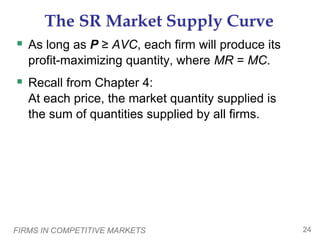 FIRMS IN COMPETITIVE MARKETS 24
The SR Market Supply Curve
 As long as P ≥ AVC, each firm will produce its
profit-maximizing quantity, where MR = MC.
 Recall from Chapter 4:
At each price, the market quantity supplied is
the sum of quantities supplied by all firms.
 