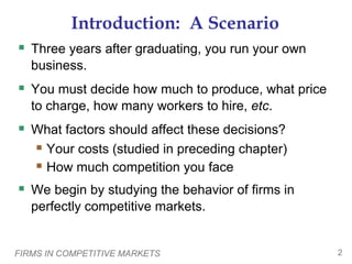 FIRMS IN COMPETITIVE MARKETS 2
Introduction: A Scenario
 Three years after graduating, you run your own
business.
 You must decide how much to produce, what price
to charge, how many workers to hire, etc.
 What factors should affect these decisions?
 Your costs (studied in preceding chapter)
 How much competition you face
 We begin by studying the behavior of firms in
perfectly competitive markets.
 