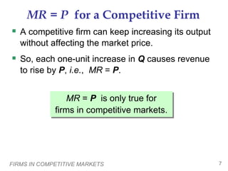 FIRMS IN COMPETITIVE MARKETS 7
MR = P for a Competitive Firm
 A competitive firm can keep increasing its output
without affecting the market price.
 So, each one-unit increase in Q causes revenue
to rise by P, i.e., MR = P.
MR = P is only true for
firms in competitive markets.
 