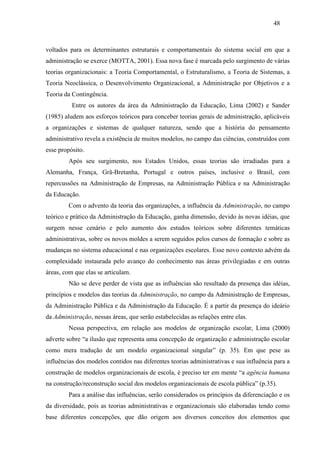 48



voltados para os determinantes estruturais e comportamentais do sistema social em que a
administração se exerce (MOTTA, 2001). Essa nova fase é marcada pelo surgimento de várias
teorias organizacionais: a Teoria Comportamental, o Estruturalismo, a Teoria de Sistemas, a
Teoria Neoclássica, o Desenvolvimento Organizacional, a Administração por Objetivos e a
Teoria da Contingência.
          Entre os autores da área da Administração da Educação, Lima (2002) e Sander
(1985) aludem aos esforços teóricos para conceber teorias gerais de administração, aplicáveis
a organizações e sistemas de qualquer natureza, sendo que a história do pensamento
administrativo revela a existência de muitos modelos, no campo das ciências, construídos com
esse propósito.
        Após seu surgimento, nos Estados Unidos, essas teorias são irradiadas para a
Alemanha, França, Grã-Bretanha, Portugal e outros países, inclusive o Brasil, com
repercussões na Administração de Empresas, na Administração Pública e na Administração
da Educação.
        Com o advento da teoria das organizações, a influência da Administração, no campo
teórico e prático da Administração da Educação, ganha dimensão, devido às novas idéias, que
surgem nesse cenário e pelo aumento dos estudos teóricos sobre diferentes temáticas
administrativas, sobre os novos moldes a serem seguidos pelos cursos de formação e sobre as
mudanças no sistema educacional e nas organizações escolares. Esse novo contexto advém da
complexidade instaurada pelo avanço do conhecimento nas áreas privilegiadas e em outras
áreas, com que elas se articulam.
        Não se deve perder de vista que as influências são resultado da presença das idéias,
princípios e modelos das teorias da Administração, no campo da Administração de Empresas,
da Administração Pública e da Administração da Educação. É a partir da presença do ideário
da Administração, nessas áreas, que serão estabelecidas as relações entre elas.
        Nessa perspectiva, em relação aos modelos de organização escolar, Lima (2000)
adverte sobre “a ilusão que representa uma concepção de organização e administração escolar
como mera tradução de um modelo organizacional singular” (p. 35). Em que pese as
influências dos modelos contidos nas diferentes teorias administrativas e sua influência para a
construção de modelos organizacionais de escola, é preciso ter em mente “a agência humana
na construção/reconstrução social dos modelos organizacionais de escola pública” (p.35).
        Para a análise das influências, serão considerados os princípios da diferenciação e os
da diversidade, pois as teorias administrativas e organizacionais são elaboradas tendo como
base diferentes concepções, que dão origem aos diversos conceitos dos elementos que
 