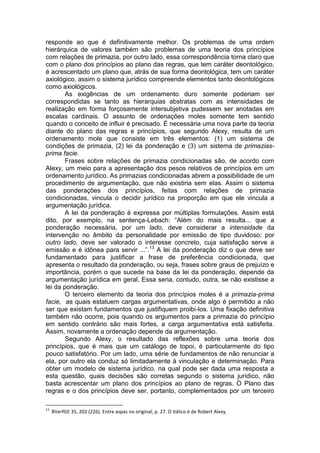 responde ao que é definitivamente melhor. Os problemas de uma ordem hierárquica de valores também são problemas de uma teoria dos princípios com relações de primazia, por outro lado, essa correspondência torna claro que com o plano dos princípios ao plano das regras, que tem caráter deontológico, é acrescentado um plano que, atrás de sua forma deontológica, tem um caráter axiológico, assim o sistema jurídico compreende elementos tanto deontológicos como axiológicos. 
As exigências de um ordenamento duro somente poderiam ser correspondidas se tanto as hierarquias abstratas com as intensidades de realização em forma forçosamente intersubjetiva pudessem ser anotadas em escalas cardinais. O assunto de ordenações moles somente tem sentido quando o conceito de influir é precisado. É necessária uma nova parte da teoria diante do plano das regras e princípios, que segundo Alexy, resulta de um ordenamento mole que consiste em três elementos: (1) um sistema de condições de primazia, (2) lei da ponderação e (3) um sistema de primazias- prima facie. 
Frases sobre relações de primazia condicionadas são, de acordo com Alexy, um meio para a apresentação dos pesos relativos de princípios em um ordenamento jurídico. As primazias condicionadas abrem a possibilidade de um procedimento de argumentação, que não existiria sem elas. Assim o sistema das ponderações dos princípios, feitas com relações de primazia condicionadas, vincula o decidir jurídico na proporção em que ele vincula a argumentação jurídica. 
A lei da ponderação é expressa por múltiplas formulações. Assim está dito, por exemplo, na sentença-Lebach: “Além do mais resulta... que a ponderação necessária, por um lado, deve considerar a intensidade da intervenção no âmbito da personalidade por emissão de tipo duvidoso; por outro lado, deve ser valorado o interesse concreto, cuja satisfação serve a emissão e é idônea para servir ...”.13 A lei da ponderação diz o que deve ser fundamentado para justificar a frase de preferência condicionada, que apresenta o resultado da ponderação, ou seja, frases sobre graus de prejuízo e importância, porém o que sucede na base da lei da ponderação, depende da argumentação jurídica em geral. Essa seria, contudo, outra, se não existisse a lei da ponderação. 
O terceiro elemento da teoria dos princípios moles é a primazia-prima facie, as quais estatuem cargas argumentativas, onde algo é permitido a não ser que existam fundamentos que justifiquem proibi-los. Uma fixação definitiva também não ocorre, pois quando os argumentos para a primazia do princípio em sentido contrário são mais fortes, a carga argumentativa está satisfeita. Assim, novamente a ordenação depende da argumentação. 
Segundo Alexy, o resultado das reflexões sobre uma teoria dos princípios, que é mais que um catálogo de topoi, é particularmente do tipo pouco satisfatório. Por um lado, uma série de fundamentos de não renunciar a ela, por outro ela conduz só limitadamente à vinculação e determinação. Para obter um modelo de sistema jurídico, na qual pode ser dada uma resposta a esta questão, quais decisões são corretas segundo o sistema jurídico, não basta acrescentar um plano dos princípios ao plano de regras. O Plano das regras e o dos princípios deve ser, portanto, complementados por um terceiro 
13 BVerfGE 35, 202 (226). Entre aspas no original, p. 27. O itálico é de Robert Alexy.  