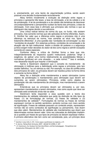 e, precisamente, por uma teoria da argumentação jurídica, sendo assim possível uma decisão fundamentada racionalmente. 
Alexy lembra inicialmente a evolução da distinção entre regras e princípios e apresenta três teses: a tese da otimização, a lei da colisão e a lei da ponderação. A lei da ponderação e a da colisão são tentativas de descrever circunstanciadamente o pensamento nuclear da teoria dos princípios, a tese da otimização. Com essa tese é afirmado que princípios são normas e que se distinguem das regras devido a sua estrutura. 
Uma crítica radical teórica de norma diz que, no fundo, não existem princípios, mas somente normas que são aplicadas de forma diferentes. Assim, K. Günther fez valer que a diferença entre regras e princípios não é uma diferença na estrutura da norma, mas somente se situa nos “tipos de tratamento diferentes”, é uma questão das “condições de conversação” ou das “condições de atuação”. Em sistemas jurídicos, condições de conversação e de atuação são de tipo institucional. Assim a divisão de poderes e a segurança jurídica exigem tratar decisões do dador de leis como regras e admitir exceções somente em casos especiais. 
Conforme Alexy, a crítica de Günther forma a tese que nós, independentemente do respectivo quadro institucional, podemos “dirigir a exigência, de aplicar uma norma relativamente às possibilidades fáticas e normativas (jurídicas) em uma situação..., a cada norma”.14 Isso é verdade, mas desacerta naquilo que importa: a otimização. 
Aarnio e Sieckmann objetaram que o conceito do mandamento de otimização é inidôneo para a delimitação entre regras e princípios, pois tem caráter definitivo, “ou um otimiza ou não. Por exemplo, no caso de conflito entre dois princípios de valor, os princípios devem ser trazidos juntos na forma ótima e somente na forma ótima”.15 
Alexy faz a distinção entre mandamentos a serem otimizados (como objetos de ponderação) e mandamentos para otimização (que devem ser cumpridos ao serem otimizados). Princípios, então como objetos da ponderação não são mandamentos de otimização, mas mandamentos a serem otimizados. 
Entende-se que os princípios devem ser otimizados e, por isso, apresentam mandamentos a serem otimizados, mas como aquilo que deve ser otimizado está constituído ainda não se sabe. 
Sieckmann tenta responder a essa questão com a teoria dos mandamentos de validade reiterados que parte da distinção de três tipos de frases: (1) de formulações de normas, (2) frases de validade e (3) mandamentos de validade16. Formulações de normas ou frases de normas expressam normas no sentido semântico, portanto normas com mero sentido de significação. Frases de validade possuem um conteúdo amplo, representam normas não só como conteúdos de significação ou pensamento, mas dizem que eles valem. Mandamentos de validade são mandamentos que dizem que determinadas normas devem valer. Uma vez colocadas às distinções impõem- se a questão por frases de que tipos de princípios se deixam expressar melhor. A primeira alternativa não tem como ser considerada, pois, um princípio deve 
14 Günther ( nota 123), S. 272. Entre aspas e parênteses no original, p. 37. 
15 A. Aarnio, Taking Rules Seriously, ARSP – Beiheft 42 (1990), S. 187. 
16 J. R. Sieckmann, Zur Analyse Von Normkonflikten und Normabwägugen. Perspektiven der 
Analytischen Philosophie 18, 1997, S. 352.  