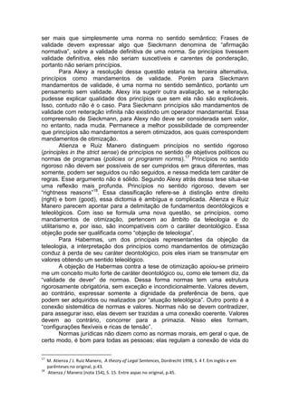 ser mais que simplesmente uma norma no sentido semântico; Frases de validade devem expressar algo que Sieckmann denomina de “afirmação normativa”, sobre a validade definitiva de uma norma. Se princípios tivessem validade definitiva, eles não seriam suscetíveis e carentes de ponderação, portanto não seriam princípios. 
Para Alexy a resolução dessa questão estaria na terceira alternativa, princípios como mandamentos de validade. Porém para Sieckmann mandamentos de validade, é uma norma no sentido semântico, portanto um pensamento sem validade. Alexy iria sugerir outra avaliação, se a reiteração pudesse explicar qualidade dos princípios que sem ela não são explicáveis. Isso, contudo não é o caso. Para Sieckmann princípios são mandamentos de validade com reiteração infinita não existindo um operador mandamental. Essa compreensão de Sieckmann, para Alexy não deve ser considerada sem valor, no entanto, nada muda. Permanece a melhor possibilidade de compreender que princípios são mandamentos a serem otimizados, aos quais correspondem mandamentos de otimização. 
Atienza e Ruiz Manero distinguem princípios no sentido rigoroso (principles in the strict sense) de princípios no sentido de objetivos políticos ou normas de programas (policies or programm norms).17 Princípios no sentido rigoroso não devem ser possíveis de ser cumpridos em graus diferentes, mas somente, podem ser seguidos ou não seguidos, e nessa medida tem caráter de regras. Esse argumento não é sólido. Segundo Alexy atrás dessa tese situa-se uma reflexão mais profunda. Princípios no sentido rigoroso, devem ser “rightness reasons”18. Essa classificação refere-se à distinção entre direito (right) e bom (good), essa dictomia é ambígua e complicada. Atienza e Ruiz Manero parecem apontar para a delimitação de fundamentos deontólogicos e teleológicos. Com isso se formula uma nova questão, se princípios, como mandamentos de otimização, pertencem ao âmbito da teleologia e do utilitarismo e, por isso, são incompatíveis com o caráter deontológico. Essa objeção pode ser qualificada como “objeção de teleologia”. 
Para Habermas, um dos principais representantes da objeção da teleologia, a interpretação dos princípios como mandamentos de otimização conduz à perda de seu caráter deontológico, pois eles iriam se transmutar em valores obtendo um sentido teleológico. 
A objeção de Habermas contra a tese de otimização apoiou-se primeiro me um conceito muito forte de caráter deontológico ou, como ele temem diz, da “validade de dever” de normas. Dessa forma normas tem uma estrutura rigorosamente obrigatória, sem exceção e incondicionalmente. Valores devem, ao contrário, expressar somente a dignidade da preferência de bens, que podem ser adquiridos ou realizados por “atuação teleológica”. Outro ponto é a conexão sistemática de normas e valores. Normas não se devem contradizer, para assegurar isso, elas devem ser trazidas a uma conexão coerente. Valores devem ao contrário, concorrer para a primazia. Nisso eles formam, “configurações flexíveis e ricas de tensão”. 
Normas jurídicas não dizem como as normas morais, em geral o que, de certo modo, é bom para todas as pessoas; elas regulam a conexão de vida do 
17 M. Atienza / J. Ruiz Manero, A theory of Legal Sentences, Dordrecht 1998, S. 4 f. Em inglês e em 
parênteses no original, p.43. 
18 Atienza / Manero (nota 154), S. 15. Entre aspas no original, p.45.  