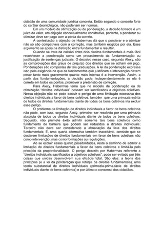 cidadão de uma comunidade jurídica concreta. Então segundo o conceito forte do caráter deontológico, não poderiam ser normas. 
Em um modelo de otimização ou de ponderação, a decisão tomada é um juízo de valor, em objeção conceitualmente construtiva, portanto, o ponderar ou otimizar deve ser pago com a perda da correto. 
À contestação a objeção de Habermas diz que o ponderar e o otimizar não só são compatíveis com a correção, mas também exigidos por ela. Esse argumento se apoia na distinção entre fundamentar e resultar. 
Quando se trata da colisão entre dois direitos fundamentais é mais fácil reconhecer a ponderação como um procedimento da fundamentação ou justificação de sentenças judiciais. O decisivo nesse caso, segundo Alexy, são as comprovações dos graus de prejuízo dos direitos que se acham em jogo. Ponderações são compostas de tais graduações. A lei da ponderação expressa isso pela exigência de que os fundamentos que justificam a intervenção devem pesar tanto mais gravemente quanto mais intensa é a intervenção. Assim, a partir das fundamentações, a decisão pode, independentemente se ela é correta em todos os pontos, promover a pretensão de correção. 
Para Alexy, Habermas teme que no modelo de ponderação ou de otimização “direitos individuais” possam ser sacrificados a objetivos coletivos. Nessa objeção não se pode excluir o perigo de uma limitação excessiva dos direitos individuais a favor de bens coletivos, também que uma primazia estrita de todos os direitos fundamentais diante de todos os bens coletivos iria excluir esse perigo. 
O problema da limitação de direitos individuais a favor de bens coletivos não pode, com isso, segundo Alexy, primeiro, ser resolvido por uma primazia absoluta de todos os direitos individuais diante de todos os bens coletivos; Segundo, não promete êxito admitir somente tais bens coletivos como fundamento de barreira que podem ser reduzidos a direitos individuais; Terceiro não deve ser considerado a abreviação da lista dos direitos fundamentais; E, uma quarta alternativa também inaceitável, consiste que se declarem limitações de direitos fundamentais em favor de bens coletivos não como intervenção, mas como formações ou regulações. 
Ao se excluir essas quatro possibilidades, resta o caminho de admitir a limitação de direitos fundamentais a favor de bens coletivos e limitá-la pelo princípio da proporcionalidade. O perigo descrito por Habermas referente a “direitos individuais sacrificados a objetivos coletivos”, pode ser evitado por três coisas que unidas desenvolvem sua eficácia total. São elas: a teoria dos princípios (e a lei da ponderação que reforça os direitos fundamentais), uma teoria substancial de direitos individuais (primazia-prima-facie de direitos individuais diante de bens coletivos) e por último o consenso dos cidadãos. 
