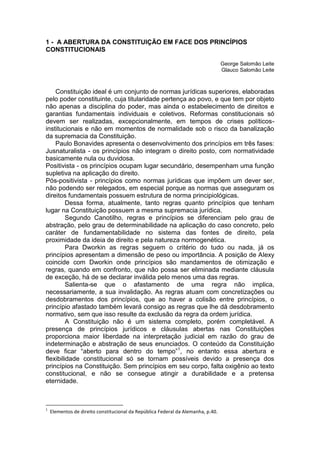 1 - A ABERTURA DA CONSTITUIÇÃO EM FACE DOS PRINCÍPIOS CONSTITUCIONAIS 
George Salomão Leite 
Glauco Salomão Leite 
Constituição ideal é um conjunto de normas jurídicas superiores, elaboradas pelo poder constituinte, cuja titularidade pertença ao povo, e que tem por objeto não apenas a disciplina do poder, mas ainda o estabelecimento de direitos e garantias fundamentais individuais e coletivos. Reformas constitucionais só devem ser realizadas, excepcionalmente, em tempos de crises políticos- institucionais e não em momentos de normalidade sob o risco da banalização da supremacia da Constituição. 
Paulo Bonavides apresenta o desenvolvimento dos princípios em três fases: Jusnaturalista - os princípios não integram o direito posto, com normatividade basicamente nula ou duvidosa. 
Positivista - os princípios ocupam lugar secundário, desempenham uma função supletiva na aplicação do direito. 
Pós-positivista - princípios como normas jurídicas que impõem um dever ser, não podendo ser relegados, em especial porque as normas que asseguram os direitos fundamentais possuem estrutura de norma principiológicas. 
Dessa forma, atualmente, tanto regras quanto princípios que tenham lugar na Constituição possuem a mesma supremacia jurídica. 
Segundo Canotilho, regras e princípios se diferenciam pelo grau de abstração, pelo grau de determinabilidade na aplicação do caso concreto, pelo caráter de fundamentabilidade no sistema das fontes de direito, pela proximidade da ideia de direito e pela natureza normogenética. 
Para Dworkin as regras seguem o critério do tudo ou nada, já os princípios apresentam a dimensão de peso ou importância. A posição de Alexy coincide com Dworkin onde princípios são mandamentos de otimização e regras, quando em confronto, que não possa ser eliminada mediante cláusula de exceção, há de se declarar inválida pelo menos uma das regras. 
Salienta-se que o afastamento de uma regra não implica, necessariamente, a sua invalidação. As regras atuam com concretizações ou desdobramentos dos princípios, que ao haver a colisão entre princípios, o princípio afastado também levará consigo as regras que lhe dá desdobramento normativo, sem que isso resulte da exclusão da regra da ordem jurídica. 
A Constituição não é um sistema completo, porém completável. A presença de princípios jurídicos e cláusulas abertas nas Constituições proporciona maior liberdade na interpretação judicial em razão do grau de indeterminação e abstração de seus enunciados. O conteúdo da Constituição deve ficar “aberto para dentro do tempo”1, no entanto essa abertura e flexibilidade constitucional só se tornam possíveis devido a presença dos princípios na Constituição. Sem princípios em seu corpo, falta oxigênio ao texto constitucional, e não se consegue atingir a durabilidade e a pretensa eternidade. 
1 Elementos de direito constitucional da República Federal da Alemanha, p.40.  