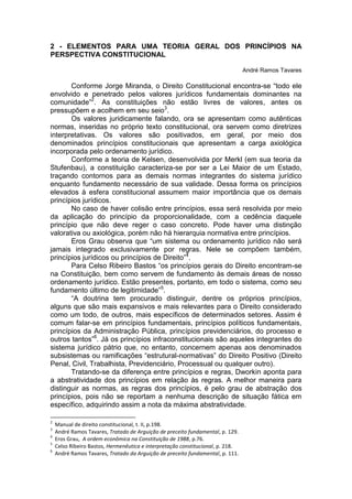 2 - ELEMENTOS PARA UMA TEORIA GERAL DOS PRINCÍPIOS NA PERSPECTIVA CONSTITUCIONAL 
André Ramos Tavares 
Conforme Jorge Miranda, o Direito Constitucional encontra-se “todo ele envolvido e penetrado pelos valores jurídicos fundamentais dominantes na comunidade”2. As constituições não estão livres de valores, antes os pressupõem e acolhem em seu seio3. 
Os valores juridicamente falando, ora se apresentam como autênticas normas, inseridas no próprio texto constitucional, ora servem como diretrizes interpretativas. Os valores são positivados, em geral, por meio dos denominados princípios constitucionais que apresentam a carga axiológica incorporada pelo ordenamento jurídico. 
Conforme a teoria de Kelsen, desenvolvida por Merkl (em sua teoria da Stufenbau), a constituição caracteriza-se por ser a Lei Maior de um Estado, traçando contornos para as demais normas integrantes do sistema jurídico enquanto fundamento necessário de sua validade. Dessa forma os princípios elevados à esfera constitucional assumem maior importância que os demais princípios jurídicos. 
No caso de haver colisão entre princípios, essa será resolvida por meio da aplicação do princípio da proporcionalidade, com a cedência daquele princípio que não deve reger o caso concreto. Pode haver uma distinção valorativa ou axiológica, porém não há hierarquia normativa entre princípios. 
Eros Grau observa que “um sistema ou ordenamento jurídico não será jamais integrado exclusivamente por regras. Nele se compõem também, princípios jurídicos ou princípios de Direito”4. 
Para Celso Ribeiro Bastos “os princípios gerais do Direito encontram-se na Constituição, bem como servem de fundamento às demais áreas de nosso ordenamento jurídico. Estão presentes, portanto, em todo o sistema, como seu fundamento último de legitimidade”5. 
“A doutrina tem procurado distinguir, dentre os próprios princípios, alguns que são mais expansivos e mais relevantes para o Direito considerado como um todo, de outros, mais específicos de determinados setores. Assim é comum falar-se em princípios fundamentais, princípios políticos fundamentais, princípios da Administração Pública, princípios previdenciários, do processo e outros tantos”6. Já os princípios infraconstitucionais são aqueles integrantes do sistema jurídico pátrio que, no entanto, concernem apenas aos denominados subsistemas ou ramificações “estrutural-normativas” do Direito Positivo (Direito Penal, Civil, Trabalhista, Previdenciário, Processual ou qualquer outro). 
Tratando-se da diferença entre princípios e regras, Dworkin aponta para a abstratividade dos princípios em relação às regras. A melhor maneira para distinguir as normas, as regras dos princípios, é pelo grau de abstração dos princípios, pois não se reportam a nenhuma descrição de situação fática em específico, adquirindo assim a nota da máxima abstratividade. 
2 Manual de direito constitucional, t. II, p.198. 
3 André Ramos Tavares, Tratado de Arguição de preceito fundamental, p. 129. 
4 Eros Grau, A ordem econômica na Constituição de 1988, p.76. 
5 Celso Ribeiro Bastos, Hermenêutica e interpretação constitucional, p. 218. 
6 André Ramos Tavares, Tratado da Arguição de preceito fundamental, p. 111.  