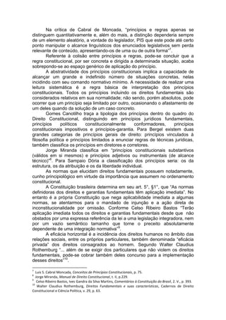 Na crítica de Cabral de Moncada, “princípios e regras apenas se distinguem quantitativamente e, além do mais, a distinção dependeria sempre de um elemento aleatório, a vontade do legislador, PIS que este pode até certo ponto manipular o alcance linguísticos dos enunciados legislativos sem perda relevante de conteúdo, apresentando-os de uma ou de outra forma”7. 
Referente à colisão entre princípios e regras, pode-se concluir que a regra constitucional, por ser concreta e dirigida a determinada situação, acaba sobrepondo-se ao espaço genérico de aplicação do princípio. 
A abstratividade dos princípios constitucionais implica a capacidade de alcançar um grande e indefinido número de situações concretas, nelas incidindo com seu comando normativo mínimo. A necessidade de realizar uma leitura sistemática é a regra básica de interpretação dos princípios constitucionais. Todos os princípios incluindo os direitos fundamentais são considerados relativos em sua normalidade; não sendo, porém absolutos, pode ocorrer que um princípio seja limitado por outro, ocasionando o afastamento de um deles quando da solução de um caso concreto. 
Gomes Canotilho traça a tipologia dos princípios dentro do quadro do Direito Constitucional, distinguindo em princípios jurídicos fundamentais, princípios políticos constitucionalmente conformadores, princípios constitucionais impositivos e princípios-garantia. Para Bergel existem duas grandes categorias de princípios gerais de direito: princípios vinculados à filosofia política e princípios limitados a enunciar regras de técnicas jurídicas, também classifica os princípios em diretores e corretores. 
Jorge Miranda classifica em “princípios constitucionais substantivos (válidos em si mesmos) e princípios adjetivos ou instrumentais (de alcance técnico)”8. Para Sampaio Dória a classificação dos princípios seria: os da estrutura, os da atribuição e os da liberdade individual. 
As normas que elucidam direitos fundamentais possuem notadamente, cunho principiológico em virtude da importância que assumem no ordenamento constitucional. 
A Constituição brasileira determina em seu art. 5°, §1°, que “As normas definidoras dos direitos e garantias fundamentais têm aplicação imediata”. No entanto é a própria Constituição que nega aplicabilidade imediata a algumas normas, se atentarmos para o mandado de injunção e a ação direta de inconstitucionalidade por omissão. Conforme Celso Ribeiro Bastos “Terão aplicação imediata todos os direitos e garantias fundamentais desde que não obstados por uma expressa referência da lei a uma legislação integradora, nem por um vazio semântico tamanho que torne o preceito absolutamente dependente de uma integração normativa”9. 
A eficácia horizontal é a incidência dos direitos humanos no âmbito das relações sociais, entre os próprios particulares, também denominada “eficácia privada” dos direitos consagrados ao homem. Segundo Walter Claudius Rothemburg “... além de se exigir dos particulares que não violem os direitos fundamentais, pode-se cobrar também deles concurso para a implementação desses direitos”10. 
7 Luís S. Cabral Moncada, Conceitos de Princípios Constitucionais, p. 75. 
8 Jorge Miranda, Manual de Direito Constitucional, t. II, p.229. 
9 Celso Ribeiro Bastos, Ives Gandra da Silva Martins, Comentários à Constituição do Brasil, 2. V., p. 393. 
10 Walter Claudius Rothemburg, Direitos Fundamentais e suas características, Cadernos de Direito Constitucional e Ciência Política, v. 29, p. 63.  