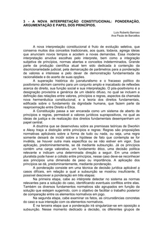 3 - A NOVA INTERPRETAÇÃO CONSTITUCIONAL: PONDERAÇÃO, ARGUMENTAÇÃO E PAPEL DOS PRINCÍPIOS. 
Luís Roberto Barroso 
Ana Paula de Barcellos 
A nova interpretação constitucional é fruto de evolução seletiva, que conserva muitos dos conceitos tradicionais, aos quais, todavia, agrega ideias que anunciam novos tempos e acodem a novas demandas. Essa moderna interpretação envolve escolhas pelo interprete, bem como a integração subjetiva de princípios, normas abertas e conceitos indeterminados. Grande parte da produção científica atual tem sido dedicada à contenção da discricionariedade judicial, pela demarcação de parâmetros para a ponderação de valores e interesse e pelo dever de demonstração fundamentada da racionalidade e do acerto de suas opções. 
A superação histórica do jusnaturalismo e o fracasso político do positivismo abriram caminho para um conjunto amplo e inacabado de reflexões acerca do direito, sua função social e sua interpretação. O pós-positivismo é a designação provisória e genérica de um ideário difuso, no qual se incluem a definição das relações entre valores, princípios e regras, aspectos da chamada nova hermenêutica constitucional, e a teoria dos direitos fundamentais, edificada sobre o fundamento da dignidade humana, que fazem parte da reaproximação entre Direito e Ética. 
A Constituição passa a ser encarada como um sistema de aberto de princípios e regras, permeável a valores jurídicos suprapositivos, no qual as ideias de justiça e de realização dos direitos fundamentais desempenham um papel central. 
A doutrina que se desenvolveu sobre as premissas teóricas de Dworkin e Alexy traça a distinção entre princípios e regras: Regras são proposições normativas aplicáveis sobre a forma de tudo ou nada, ou seja, uma regra somente deixará de incidir sobre a hipótese de fato que contempla se for inválida, se houver outra mais específica ou se não estiver em vigor. Sua aplicação, predominantemente, se dá mediante subsunção. Já os princípios contém uma carga valorativa, um fundamento ético, uma decisão política relevante e indicam uma determinada direção a seguir. Em uma ordem pluralista pode haver a colisão entre princípios, nesse caso deve-se reconhecer aos princípios uma dimensão de peso ou importância. A aplicação dos princípios se dá, predominantemente, mediante ponderação. 
A ponderação consiste em uma técnica de decisão jurídica aplicável a casos difíceis, em relação a qual a subsunção se mostrou insuficiente. É possível descrever a ponderação em três etapas: 
Na primeira etapa, cabe ao intérprete detectar no sistema as normas relevantes para a solução do caso, identificando eventuais conflitos entre elas. Também os diversos fundamentos normativos são agrupados em função da solução que estejam sugerindo, com o objetivo de facilitar o trabalho posterior de comparação entre os elementos normativos em jogo. 
Na segunda etapa, cabe examinar os fatos, as circunstâncias concretas do caso e sua interação com os elementos normativos. 
É na terceira etapa que a ponderação irá singularizar-se em oposição a subsunção. Nesse momento dedicado a decisão, os diferentes grupos de  
