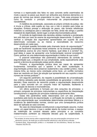 normas e a repercussão dos fatos no caso concreto serão examinados de modo a apurar os pesos que devem ser atribuídos aos diversos elementos e o grupo de normas que devem preponderar no caso. Todo esse processo tem como fio condutor o princípio instrumental da proporcionalidade ou razoabilidade. 
A metáfora da ponderação, associada ao próprio símbolo da justiça, não é imune a críticas, está sujeita ao mau uso e não é remédio para todas as situações; Embora preveja a atribuição de pesos, não fornece referências materiais ou axiológicas para a valoração ser feita, ainda não atingiu o padrão desejável de objetividade, dando lugar a ampla discricionaridade judicial. 
O controle de legitimidade das decisões obtidas mediante a ponderação tem sido feito por meio do exame da argumentação desenvolvida. O objetivo é verificar a correção dos argumentos apresentados em suporte de uma determinada conclusão ou ao menos a racionalidade do raciocínio desenvolvido em cada caso. 
A principal questão formulada pela chamada teoria da argumentação11 pode ser facilmente visualizada nesse ambiente: se há diversas possibilidades interpretativas acerca de uma mesma hipótese, qual delas é a correta? Ou, qual delas é capaz de apresentar uma fundamentação racional consistente? Como verificar se uma determinada argumentação é melhor do que outra? 
É possível sistematizar três parâmetros elementares de controle da argumentação que, a despeito de sua simplicidade, serão especialmente úteis quando a técnica da ponderação esteja sendo utilizada. 
Primeiro, a argumentação jurídica deve ser capaz de apresentar fundamentos normativos que a apoiem e lhe deem sustentação. A argumentação jurídica deve preservar exatamente o seu caráter jurídico, nessa mesma linha, ao menos como orientação prima facie, um conflito normativo deve ser resolvido em favor da solução que apresente em seu suporte o maior número de normas jurídicas12. 
Um segundo parâmetro, diz respeito à possibilidade de universalização dos critérios adotados pela decisão (possibilidade de generalizar o critério de decisão). Esse exercício de raciocínio projeta a argumentação desenvolvida para o caso concreto em um conjunto maior de hipóteses, facilitando a visualização de desvios e inconsistências. 
Um último parâmetro é formado por dois conjuntos de princípios: o primeiro composto de princípios instrumentais ou específicos de interpretação constitucional e o segundo por princípios materiais propriamente ditos. 
Esses três parâmetros estão relacionados com um dos problemas suscitados pela teoria da argumentação: a verificação da correção ou validade de uma argumentação que, consideradas determinadas premissas fáticas e a incidência de determinadas normas, conclui que uma consequência jurídica deve ser aplicada ao caso concreto. 
No caso da interpretação constitucional a argumentação assume, muitas vezes, um papel decisivo: é que o caráter aberto de muitas normas, o espaço de indefinição de conduta deixado pelos princípios e os conceitos indeterminados conferem ao intérprete elevado grau de subjetividade. A 
11 Na verdade, há várias teorias sobre a argumentação, mas suas preocupações concentram-se em 
elementos comuns, de modo que se estará fazendo referências a elas de forma unificada. 
12 Humberto Ávila, Argumentação jurídica e a imunidade do livro eletrônico, Revista de Direito 
Tributário 79/178 e SS.  