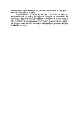 demonstração lógica adequada do raciocínio desenvolvido é vital para a legitimidade da decisão proferida. 
A jurisprudência produzida a partir da Constituição de 1988 tem progressivamente de servido da teoria dos princípios, da ponderação, dos valores e da argumentação. A dignidade da pessoa humana começa a ganhar densidade jurídica e a servir de fundamento para decisões judiciais. Ao lado dela, o princípio da razoabilidade funciona como a justa medida de aplicação de qualquer norma, tanto na ponderação entre princípios quanto na dosagem dos efeitos das regras. 
 