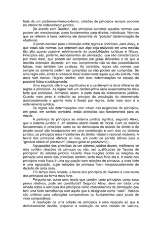 trata de um problema-interno-externo, colisões de princípios sempre ocorrem no interior do ordenamento jurídico. 
De acordo com Dworkin, são princípios somente aquelas normas que podem ser mencionadas como fundamentos para direitos individuais. Normas que se referem a bens coletivos ele denomina de “policies” (determinação de objetivos). 
O ponto decisivo para a distinção entre regras e princípios, para Alexy, é que estas são normas que ordenam que algo seja realizado em uma medida tão alta quanto possível relativamente às possibilidades jurídicas e fáticas. Princípios são, portanto, mandamentos de otimização, que são caracterizados por meio disto, que podem ser cumpridos em graus diferentes e de que a medida ordenada depende, em seu cumprimento não só das possibilidades fáticas, mas também das jurídicas. Ao contrário, regras são normas que sempre ou somente podem ser cumpridas ou não podem ser cumpridas. Se uma regra vale, então é ordenado fazer exatamente aquilo que ela solicita, nem mais nem menos. Regras contêm, com isso, determinações no espaço do possível fática e juridicamente. 
Uma segunda diferença significativa é o caráter-prima facie diferente de regras e princípios. As regras tem um caráter-prima facie essencialmente mais forte que princípios, formando assim, a parte dura do ordenamento jurídico. Quanto mais peso é atribuído ao principio da vinculação do determinado autorizadamente e quanto mais é fixado por regras, tanto mais duro é o ordenamento jurídico. 
Se regras são determinações com intuito das exigências de princípios, em geral, em sentido contrário, então princípios são fundamentos para as regras. 
A pertença de princípios ao sistema jurídico significa, segundo Alexy, que o sistema jurídico é um sistema aberto diante da moral. Com os direitos fundamentais e princípios como os da democracia do estado de direito e do estado social são incorporados em uma constituição e com isso no sistema jurídico, os princípios mais importantes do direito natural e racional moderno. A teoria dos princípios oferece co isso, um ponto de partida idôneo para o “general attack on positivism” (ataque geral ao positivismo). 
Agrupações dos princípios de um sistema jurídico devem, indiferente se elas contêm relações de primazia ou não, ser qualificadas de “teorias de princípios” do sistema jurídico. Quanto mais fixações sobre as relações de primazia uma teoria dos princípios contém, tanto mais forte ela é. A teoria dos princípios mais fraca é uma agrupação sem relações de primazia; a mais forte é uma agrupação, cujas relações de primazia fixam inequivocadamente de decisão de cada caso. 
Em tempo mais recente, e teoria dos princípios de Dworkin é uma teoria dos princípios da forma mais forte. 
Pergunta-se: como uma teoria que contém tanto princípios como seus pesos relativos, pode ser constituída? Segundo Alexy, deve ser dada uma olhada sobre a estrutura dos princípios como mandamentos de otimização que tem uma forte semelhança com aquilo que é designado como “valor”. Valores são critérios para valorações comparativas ou fundamentos para juízos de valor comparativos. 
A resolução de uma colisão de princípios é uma resposta ao que é definitivamente devido, enquanto a resolução de uma colisão de valores,  