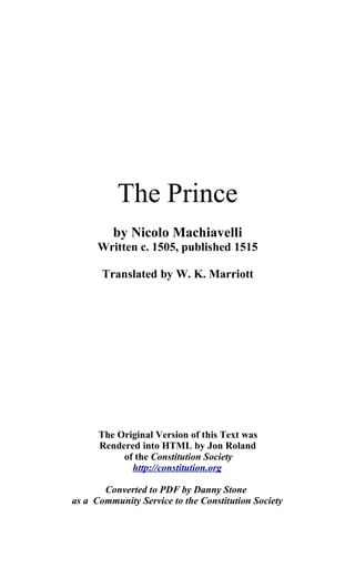 The Prince
         by Nicolo Machiavelli
      Written c. 1505, published 1515

       Translated by W. K. Marriott




      The Original Version of this Text was
      Rendered into HTML by Jon Roland
           of the Constitution Society
             http://constitution.org

       Converted to PDF by Danny Stone
as a Community Service to the Constitution Society
 