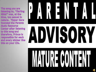 The song you are listening to, “Darling Nikki” was, at the time, too sexual in nature.  Tipper Gore founded the Parents Music Resource Center after listening to this song and therefore, Prince is responsible for each and every sticker like this on your CDs.