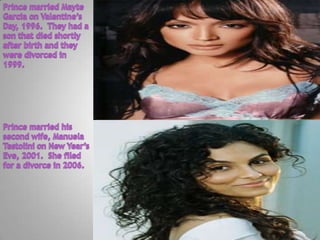 Prince married Mayte Garcia on Valentine’s Day, 1996.  They had a son that died shortly after birth and they were divorced in 1999.Prince married his second wife, Manuela Testolini on New Year’s Eve, 2001.  She filed for a divorce in 2006.