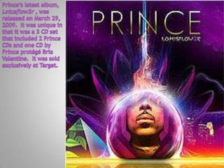 Prince’s latest album, Lotusflow3r , was released on March 29, 2009.  It was unique in that it was a 3 CD set that included 2 Prince  CDs and one CD by Prince protégé Bria Valentine.  It was sold exclusively at Target. 