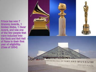 TextPrince has won 7 Grammy Awards, 1 Golden Globe, 1 Oscar Award, and was one of the few people that were inducted into the Rock and Roll Hall of Fame in their first year of eligibility. (Class of 2004)