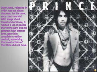 Dirty Mind, released in 1980, was an album that was, for its time, very controversial.  With songs about incest and oral sex, it rubbed a lot of people the wrong way, but his contract with Warner Bros. gave him complete creative control, something that most artists of that time did not have.