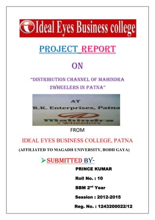 1
PROJECT REPORT
ON
“distribution channel of Mahindra
2wheelers in patna”
FROM
IDEAL EYES BUSINESS COLLEGE, PATNA
(AFFILIATED TO MAGADH UNIVERSITY, BODH GAYA)
SUBMITTED BY-
PRINCE KUMAR
Roll No. : 10
BBM 2nd
Year
Session : 2012-2015
Reg. No. : 1243200022/12
 